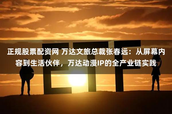 正规股票配资网 万达文旅总裁张春远：从屏幕内容到生活伙伴，万达动漫IP的全产业链实践