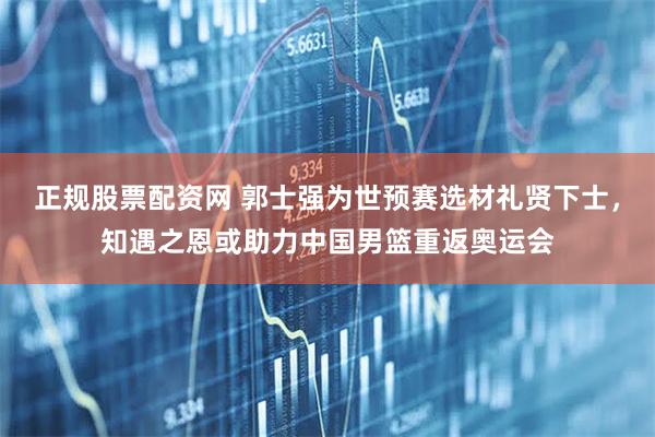 正规股票配资网 郭士强为世预赛选材礼贤下士，知遇之恩或助力中国男篮重返奥运会