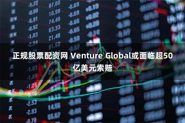 正规股票配资网 Venture Global或面临超50亿美元索赔