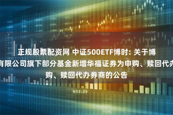 正规股票配资网 中证500ETF博时: 关于博时基金管理有限公司旗下部分基金新增华福证券为申购、赎回代办券商的公告