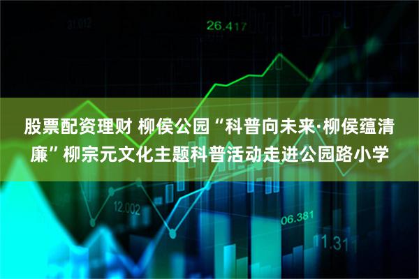 股票配资理财 柳侯公园“科普向未来·柳侯蕴清廉”柳宗元文化主题科普活动走进公园路小学