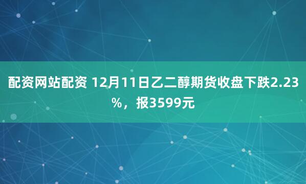 配资网站配资 12月11日乙二醇期货收盘下跌2.23%，报3599元