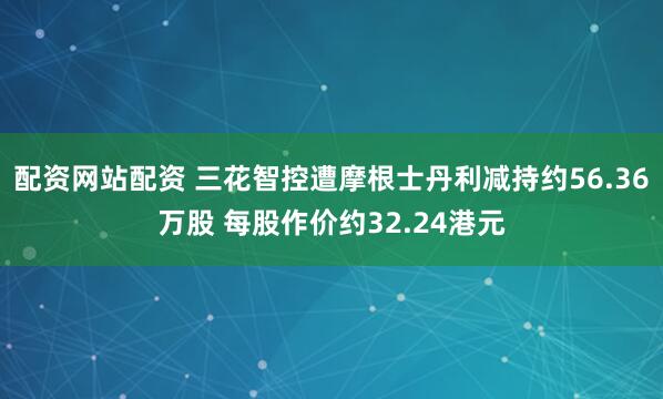 配资网站配资 三花智控遭摩根士丹利减持约56.36万股 每股作价约32.24港元