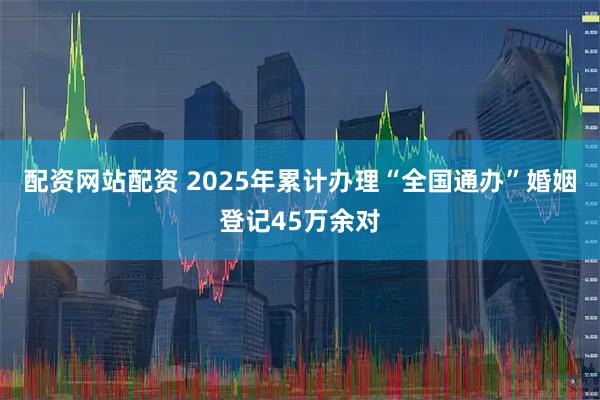 配资网站配资 2025年累计办理“全国通办”婚姻登记45万余对