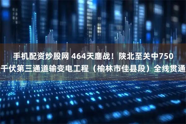 手机配资炒股网 464天鏖战！陕北至关中750千伏第三通道输变电工程（榆林市佳县段）全线贯通