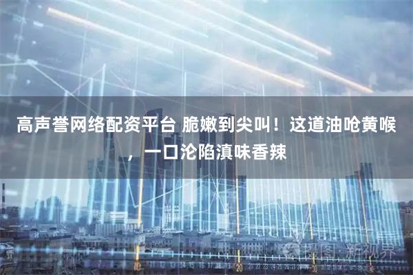 高声誉网络配资平台 脆嫩到尖叫！这道油呛黄喉，一口沦陷滇味香辣