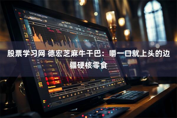 股票学习网 德宏芝麻牛干巴：嚼一口就上头的边疆硬核零食