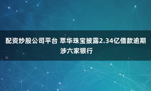 配资炒股公司平台 萃华珠宝披露2.34亿借款逾期 涉六家银行