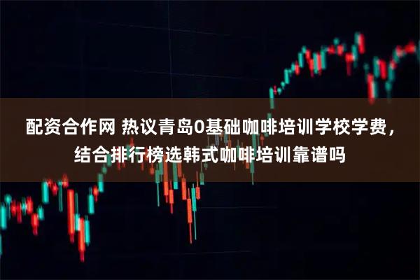 配资合作网 热议青岛0基础咖啡培训学校学费，结合排行榜选韩式咖啡培训靠谱吗