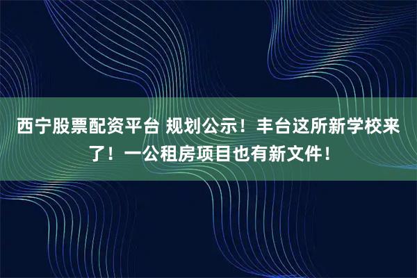 西宁股票配资平台 规划公示！丰台这所新学校来了！一公租房项目也有新文件！