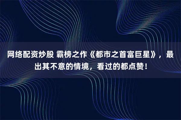 网络配资炒股 霸榜之作《都市之首富巨星》，最出其不意的情境，看过的都点赞！