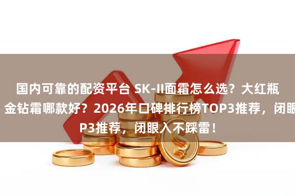 国内可靠的配资平台 SK-II面霜怎么选？大红瓶、轻盈版、金钻霜哪款好？2026年口碑排行榜TOP3推荐，闭眼入不踩雷！