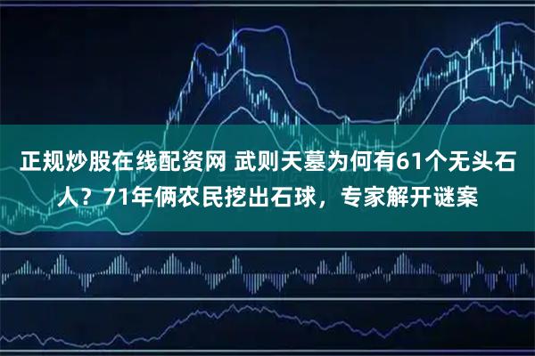正规炒股在线配资网 武则天墓为何有61个无头石人？71年俩农民挖出石球，专家解开谜案