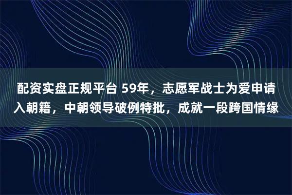 配资实盘正规平台 59年，志愿军战士为爱申请入朝籍，中朝领导破例特批，成就一段跨国情缘