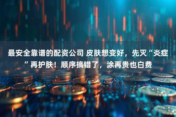 最安全靠谱的配资公司 皮肤想变好，先灭“炎症”再护肤！顺序搞错了，涂再贵也白费