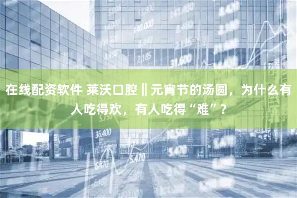 在线配资软件 莱沃口腔‖元宵节的汤圆,为什么有人吃得欢,有人吃得“难”?