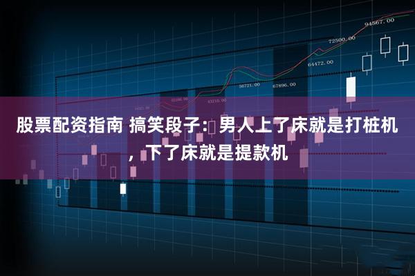 股票配资指南 搞笑段子：男人上了床就是打桩机，下了床就是提款机