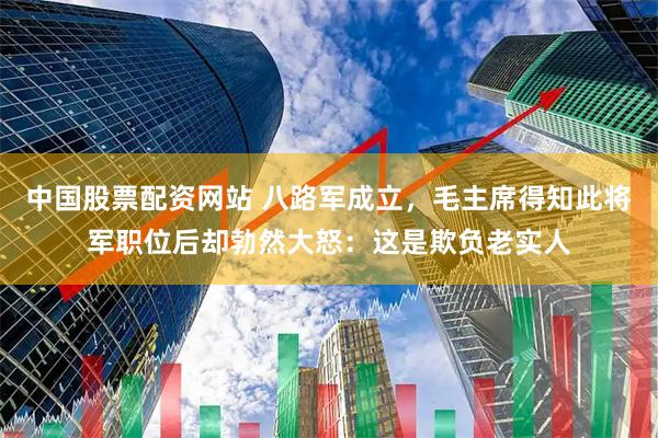 中国股票配资网站 八路军成立，毛主席得知此将军职位后却勃然大怒：这是欺负老实人