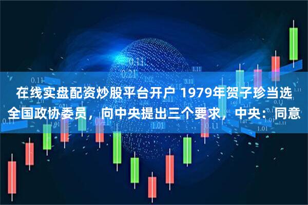 在线实盘配资炒股平台开户 1979年贺子珍当选全国政协委员，向中央提出三个要求，中央：同意