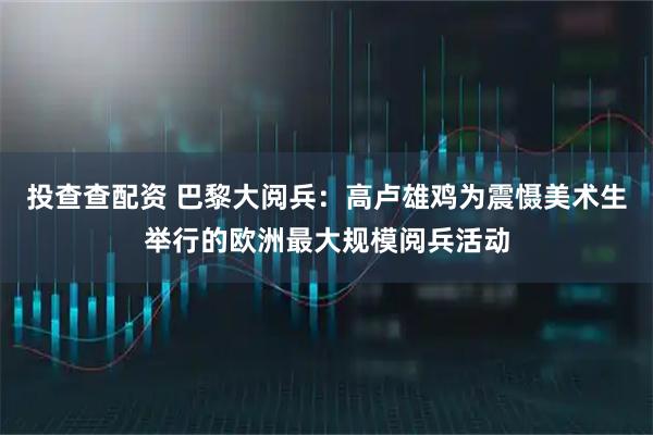 投查查配资 巴黎大阅兵:高卢雄鸡为震慑美术生举行的欧洲最大规模阅兵活动