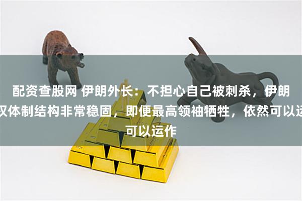 配资查股网 伊朗外长：不担心自己被刺杀，伊朗政权体制结构非常稳固，即便最高领袖牺牲，依然可以运作