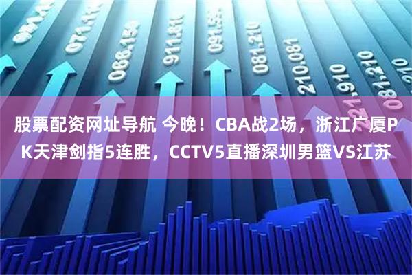 股票配资网址导航 今晚！CBA战2场，浙江广厦PK天津剑指5连胜，CCTV5直播深圳男篮VS江苏