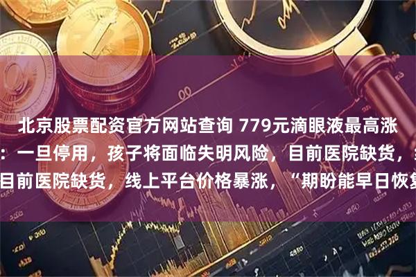 北京股票配资官方网站查询 779元滴眼液最高涨至3000多元,患儿妈妈:一旦停用,孩子将面临失明风险,目前医院缺货,线上平台价格暴涨,“期盼能早日恢复稳定供应”