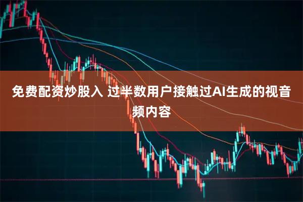 免费配资炒股入 过半数用户接触过AI生成的视音频内容