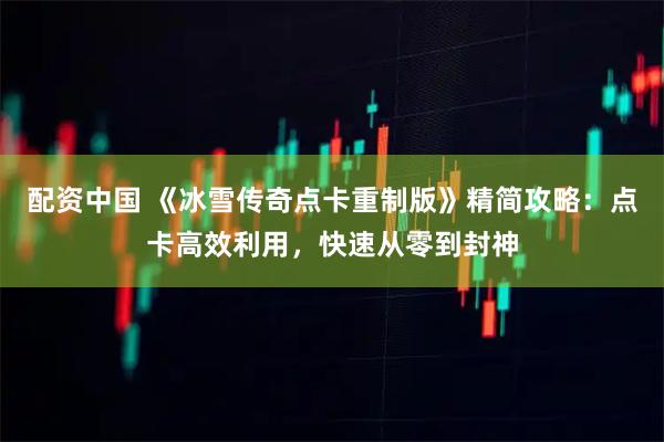 配资中国 《冰雪传奇点卡重制版》精简攻略：点卡高效利用，快速从零到封神