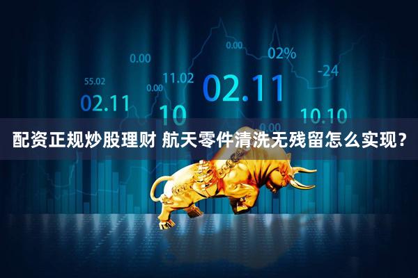 配资正规炒股理财 航天零件清洗无残留怎么实现？