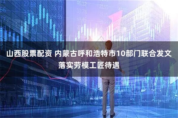 山西股票配资 内蒙古呼和浩特市10部门联合发文落实劳模工匠待遇