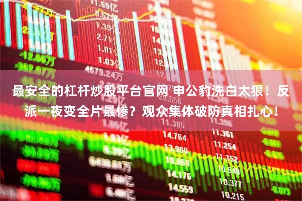 最安全的杠杆炒股平台官网 申公豹洗白太狠！反派一夜变全片最惨？观众集体破防真相扎心！