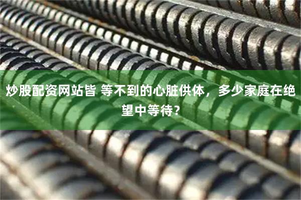 炒股配资网站皆 等不到的心脏供体，多少家庭在绝望中等待？