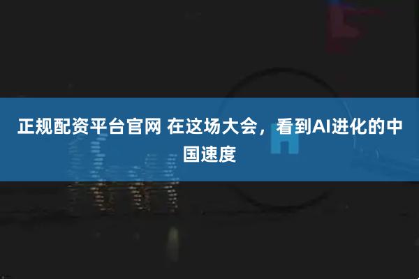 正规配资平台官网 在这场大会，看到AI进化的中国速度
