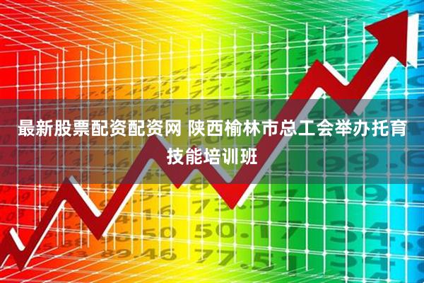 最新股票配资配资网 陕西榆林市总工会举办托育技能培训班