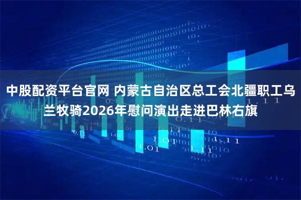 中股配资平台官网 内蒙古自治区总工会北疆职工乌兰牧骑2026年慰问演出走进巴林右旗